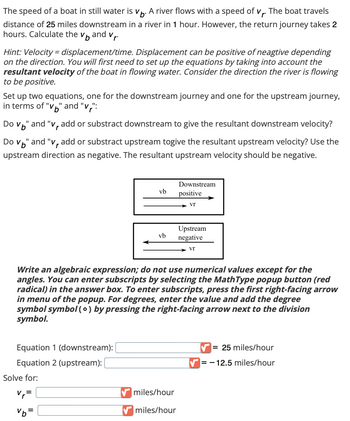 The speed of a boat in still water is V. A river flows with a speed of v. The boat travels
distance of 25 miles downstream in a river in 1 hour. However, the return journey takes 2
hours. Calculate the vand v₁.
Hint: Velocity = displacement/time. Displacement can be positive of neagtive depending
on the direction. You will first need to set up the equations by taking into account the
resultant velocity of the boat in flowing water. Consider the direction the river is flowing
to be positive.
Set up two equations, one for the downstream journey and one for the upstream journey,
in terms of "v" and "v":
Do Vo" and "v, add or substract downstream to give the resultant downstream velocity?
Do v" and "v, add or substract upstream togive the resultant upstream velocity? Use the
upstream direction as negative. The resultant upstream velocity should be negative.
Equation 1 (downstream):
Equation 2 (upstream): [
Solve for:
vb
V₁=
%b=
vb
Write an algebraic expression; do not use numerical values except for the
angles. You can enter subscripts by selecting the MathType popup button (red
radical) in the answer box. To enter subscripts, press the first right-facing arrow
in menu of the popup. For degrees, enter the value and add the degree
symbol symbol (o) by pressing the right-facing arrow next to the division
symbol.
Downstream
positive
Vr
miles/hour
✔miles/hour
Upstream
negative
vr
= 25 miles/hour
✔-12.5 miles/hour