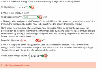 a. What is the kinetic energy of the protons when they are ejected from the cyclotron?
KE at ejection
= 1.92×10 VI
-12
b. What is this energy in MeV?
KE at ejection in MeV = 11.98
c. Through what total potential difference (potential difference between the gaps and number of trips
through the gaps) would a proton have to be accelerated to acquire this kinetic energy?
Think about the magnitude of potential you have calculated. While designing the cyclotron, gap
potential can be made much smaller than this magnitude by making the proton pass through the gap
several times by making it pass through a magnetic field and confining the protons to a circular path
before the next increment in energy.
Potential difference = 5.99
MV
d. What is the period of the voltage source used to accelerate the protons? Hint: For maximum
energy transfer from the external voltage source to the proton, the period of the oscillating voltage
should coincide with the period of oscillation of the proton.
Period of the voltage source =
No, that's only partially correct.
MeV
X
5.25 X 10
-8
S