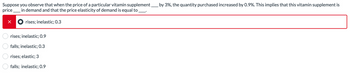 Suppose you observe that when the price of a particular vitamin supplement_ by 3%, the quantity purchased increased by 0.9%. This implies that this vitamin supplement is
price in demand and that the price elasticity of demand is equal to _
☑
rises; inelastic; 0.3
O O
rises; inelastic; 0.9
falls; inelastic; 0.3
rises; elastic; 3
falls; inelastic; 0.9