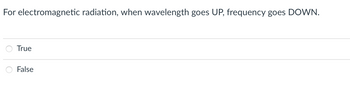 **Question:**  
For electromagnetic radiation, when wavelength goes UP, frequency goes DOWN.

- ○ True
- ○ False

**Explanation:**

This question addresses the inverse relationship between wavelength and frequency in electromagnetic radiation. According to the electromagnetic spectrum principles, as the wavelength of electromagnetic radiation increases, its frequency decreases. This relationship is described by the equation:

\[ c = \lambda \nu \]

where:
- \( c \) is the speed of light in a vacuum,
- \( \lambda \) is the wavelength,
- \( \nu \) is the frequency.

Since the speed of light is constant, an increase in wavelength results in a decrease in frequency. Thus, the statement is **True**.