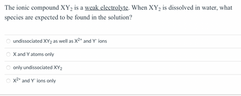 **Question:**

The ionic compound XY₂ is a weak electrolyte. When XY₂ is dissolved in water, what species are expected to be found in the solution?

**Options:**

- ○ Undissociated XY₂ as well as X²⁺ and Y⁻ ions
- ○ X and Y atoms only
- ○ Only undissociated XY₂
- ○ X²⁺ and Y⁻ ions only

**Diagram Explanation:**

There are no graphs or diagrams in this image.