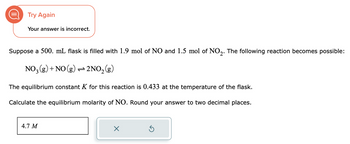 Try Again
Your answer is incorrect.
Suppose a 500. mL flask is filled with 1.9 mol of NO and 1.5 mol of NO2. The following reaction becomes possible:
NO3(g) + NO(g) → 2NO₂(g)
The equilibrium constant K for this reaction is 0.433 at the temperature of the flask.
Calculate the equilibrium molarity of NO. Round your answer to two decimal places.
4.7 M
X
S