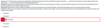 Suppose you have the three scenarios proposed below. Using the language of the Levy and Meltzer paper, Scenario(s).
Scenario(s) _ can best be described as a randomized experiment.
can best be described as an observational study, and
Scenario A: Researchers randomly assign some individuals to a high-intensity workout program and others to a low-intensity program. They then track the participants to see
how their cardiovascular health changes over time.
Scenario B: Researchers randomly assign individuals to receive varying levels of nutrition education. They track participants and see how eating habits changed.
Scenario C: Researchers have data on individuals' workout habits and their cardiovascular health. They use this data to describe the relationship between workout intensity and
cardiovascular health.
A; B and C
A; B and C
× A and B; C
C; A and B
B and C; A