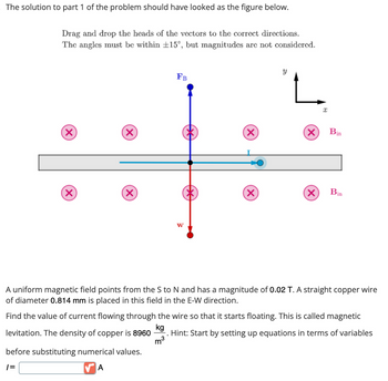 The solution to part 1 of the problem should have looked as the figure below.
Drag and drop the heads of the vectors to the correct directions.
The angles must be within +15°, but magnitudes are not considered.
(X)
(X)
(X)
X
before substituting numerical values.
1=
A
FB
m³
W
.
(×)
(X)
Y
(X)
X
X
A uniform magnetic field points from the S to N and has a magnitude of 0.02 T. A straight copper wire
of diameter 0.814 mm is placed in this field in the E-W direction.
Bin
Find the value of current flowing through the wire so that it starts floating. This is called magnetic
kg
levitation. The density of copper is 8960 Hint: Start by setting up equations in terms of variables
Bin