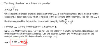 1. The decay of radioactive substance is given by
T
N = Nᵒe (1),
where N is the number of atoms present at time t, No is the initial number of atoms and 7 is the
exponential decay constant, which is related to the decay rate of the element. The half-life thalf is
N
the time required for the number to atoms to decay by half (-
No
=
0.693 x ✔ S
-1/2).
Solve for thalf starting from equation (1) in terms of T.
Note: Use MathType to enter in T. Do not use the letter "T" from the keyboard. Don't forget the
multiplication sign between variables. Use the asterisk symbol (*) for multiplication or the
multiplication symbol in the math editor (orange box).
thalf =