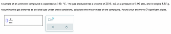 A sample of an unknown compound is vaporized at 140. °C. The gas produced has a volume of 2110. mL at a pressure of 1.00 atm, and it weighs 8.55 g.
Assuming the gas behaves as an ideal gas under these conditions, calculate the molar mass of the compound. Round your answer to 3 significant digits.
0
g
mol
x10
X
Ś