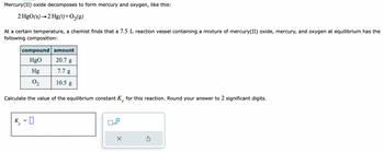 Mercury(II) oxide decomposes to form mercury and oxygen, like this:
2 HgO(s) 2 Hg(1) + O₂(g)
At a certain temperature, a chemist finds that a 7.5 L reaction vessel containing a mixture of mercury(II) oxide, mercury, and oxygen at equilibrium has the
following composition:
K
compound amount
HgO
20.7 g
7.7 g
10.5 g
Calculate the value of the equilibrium constant K for this reaction. Round your answer to 2 significant digits.
с
с
Hg
0₂
0
x10
X
S