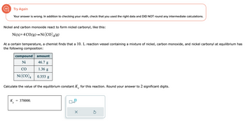 Try Again
Your answer is wrong. In addition to checking your math, check that you used the right data and DID NOT round any intermediate calculations.
Nickel and carbon monoxide react to form nickel carbonyl, like this:
Ni(s) +4 CO(g) → Ni(CO) 4(9)
At a certain temperature, a chemist finds that a 10. L reaction vessel containing a mixture of nickel, carbon monoxide, and nickel carbonyl at equilibrium has
the following composition:
K
compound
Ni
CO
Ni (CO) 4
Calculate the value of the equilibrium constant K for this reaction. Round your answer to 2 significant digits.
с
с
=
amount
46.7 g
1.36 g
0.353 g
370000.
x10
×