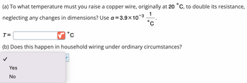 (a) To what temperature must you raise a copper wire, originally at 20 °C, to double its resistance,
neglecting any changes in dimensions? Use a = 3.9×10
1
-3
O
Yes
No
O
T=
(b) Does this happen in household wiring under ordinary circumstances?