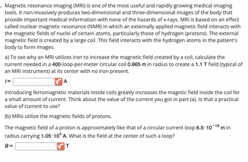 Magnetic resonance imaging (MRI) is one of the most useful and rapidly growing medical imaging
tools. It non-invasively produces two-dimensional and three-dimensional images of the body that
provide important medical information with none of the hazards of x-rays. MRI is based on an effect
called nuclear magnetic resonance (NMR) in which an externally applied magnetic field interacts with
the magnetic fields of nuclei of certain atoms, particularly those of hydrogen (protons). The external
magnetic field is created by a large coil. This field interacts with the hydrogen atoms in the patient's
body to form images.
a) To see why an MRI utilizes iron to increase the magnetic field created by a coil, calculate the
current needed in a 400-loop-per-meter circular coil 0.665 m in radius to create a 1.1 T field (typical of
an MRI instrument) at its center with no iron present.
|=
A
Introducing ferromagnetic materials inside coils greatly increases the magntic field inside the coil for
a small amount of current. Think about the value of the current you got in part (a). Is that a practical
value of current to use?
(b) MRIs utilize the magnetic fields of protons.
The magnetic field of a proton is approximately like that of a circular current loop 6.5-10-¹6 min
radius carrying 1.05 104 A. What is the field at the center of such a loop?
B=
T