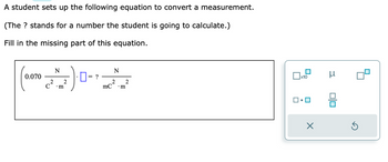 A student sets up the following equation to convert a measurement.
(The ? stands for a number the student is going to calculate.)
Fill in the missing part of this equation.
0.070
2
C
N
• m
2
?
N
2
mC .m
2
x10
X
μ
00
Ś