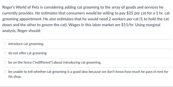 Roger's World of Pets is considering adding cat grooming to the array of goods and services he
currently provides. He estimates that consumers would be willing to pay $25 per cat for a 1 hr. cat
grooming appointment. He also estimates that he would need 2 workers per cat (1 to hold the cat
down and the other to groom the cat). Wages in this labor market are $15/hr. Using marginal
analysis, Roger should:
introduce cat grooming.
do not offer cat grooming
be on the fence ("indifferent") about introducing cat grooming.
be unable to tell whether cat grooming is a good idea because we don't know how much he pays in rent for
his shop.