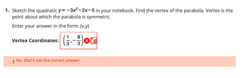 1. Sketch the quadratic y= −3x²–2x-5 in your notebook. Find the vertex of the parabola. Vertex is the
point about which the parabola is symmetric.
Enter your answer in the form: (x,y)
Vertex Coordinates:
8
(13-) or
! No, that's not the correct answer.