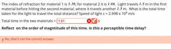 The index of refraction for material 1 is 1.36; for material 2 it is 1.66. Light travels 1.5 m in the first
material before hitting the second material, where it travels another 1.5 m. What is the total time
taken for the light to travel the total distance? Speed of light c = 2.998 x 108 m/s
Total time in the two materials =
= 1.51
S
Reflect on the order of magntitude of this time. Is this a perceptible time delay?
! No, that's not the correct answer.