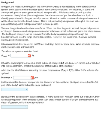 Background
Nitrogen, the most abundant gas in the atmosphere (78%), is not necessary in the cardiovascular
system and it causes no harm under typical atmospheric conditions. For instance, at standard
atmospheric pressure nitrogen can absorb into your skin. This is not an issue until you dive
underwater. Henry's Law (chemistry) states that the amount of gas that dissolves in a liquid is
directly proportional to the gas' partial pressure. When the partial pressure of nitrogen increases, it
will be absorbed into the blood stream. This is not particularly dangerous, although it can lead to a
pleasant feeling called "nitrogen narcosis" in some people.
The real danger is when the diver resurfaces. When the diver begins to ascend, the partial pressure
of nitrogen decreases and nitrogen comes out of solution as small bubbles of gas in the bloodstream.
The buildup of nitrogen can be removed from the body by passing nitrogen through the
bloodstream and into the lungs where it is exhaled. However, this takes time. If a diver surfaces
quickly, problems can arise.
(a) A recreational diver descends to 220 feet and stays there for some time. What absolute pressure
do they experience at this depth?
Tip: Make sure you convert feet to m!
P
Pa
depth
(b) As the diver begins to ascend, a small bubble of nitrogen (2.1 μm diameter) comes out of solution
into the bloodstream. What is the diameter of this bubble at the surface?
Hint: Use the Ideal Gas Law assuming constant temperature (P;V; = P+V+). What is the volume of a
sphere?
Diameter =
μη
(c) How does this diameter compare to the diameter of the capillaries (6 - 8 µm) or venules (10-50
μm) of the body? Will this bubble cause problems?
(d) Usually the bubbles don't stay separated. If many bubbles of nitrogen come out of solution, they
will cluster together. If the bubbles cluster such that a 'super-bubble' of 30 μm diameter forms at a
depth of 220 feet, will this cause problems?