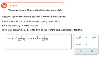 Try Again
Your answer is wrong. Please read the Explanation for more help.
A student sets up the following equation to convert a measurement.
(The ? stands for a number the student is going to calculate.)
Fill in the missing part of this equation.
Note: your answer should be in the form of one or more fractions multiplied together.
-7.5 × 105
J
mmol. °C
-7.5 × 10³ -
-= ?
kJ
mol. °C
x10
×
μ
00
Ś