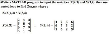 Write a MATLAB program to input the matrices X(4,3) and Y(3,4), then use
nested loop to find Z(n,m) where :
Z=X(4,3) * Y(3,4)
X(4,3): =
12
4 3
5 8 4
6 7 9
15 1 71
|4
Y(3,4) = 6
256
7 3 2
51
|1 62