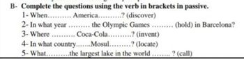B- Complete the questions using the verb in brackets in passive.
1- When.......... America..........? (discover)
2-In what year ......... the Olympic Games ......... (hold) in Barcelona?
3- Where .......... Coca-Cola..........? (invent)
4- In what country. Mosul...? (locate)
5- What..........the largest lake in the world........ ? (call)