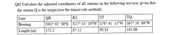 Q8) Calculate the adjusted coordinates of all stations in the following traverse given that
the station Q is the origin (use the transit rule method).
Line
Bearing
Length (m)
QR
RS
ST
TQ
N62° 02' 30"E N27° 35' 10"W S78° 41' 15"W S07° 58' 00″W
172.2
87.52
93.81
141.08