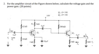 2. For the amplifier circuit of the Figure shown below, calculate the voltage gain and the
power gain. (20 points)
+
V₂
HH
SµF
Z₁
82 ΚΩ
'20 ΚΩ
Rc2k
1 kn
2₁
5μF
HE
18V
50μF
2₁:3= 100
2₂:0=100
200 ΚΩ
2₂
ΚΩ -
5μF
HH
Zo
+201
1ΚΩ Τ