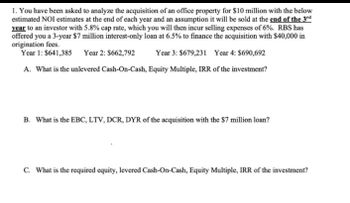 1. You have been asked to analyze the acquisition of an office property for $10 million with the below
estimated NOI estimates at the end of each year and an assumption it will be sold at the end of the 3rd
year to an investor with 5.8% cap rate, which you will then incur selling expenses of 6%. RBS has
offered you a 3-year $7 million interest-only loan at 6.5% to finance the acquisition with $40,000 in
origination fees.
Year 1: $641,385 Year 2: $662,792
Year 3: $679,231 Year 4: $690,692
A. What is the unlevered Cash-On-Cash, Equity Multiple, IRR of the investment?
B. What is the EBC, LTV, DCR, DYR of the acquisition with the $7 million loan?
C. What is the required equity, levered Cash-On-Cash, Equity Multiple, IRR of the investment?