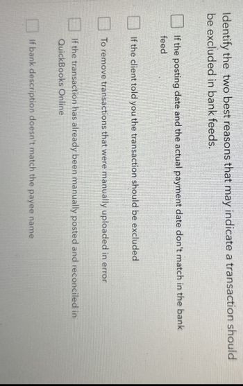 Identify the two best reasons that may indicate a transaction should
be excluded in bank feeds.
If the posting date and the actual payment date don't match in the bank
feed
If the client told you the transaction should be excluded
To remove transactions that were manually uploaded in error
If the transaction has already been manually posted and reconciled in
QuickBooks Online
If bank description doesn't match the payee name