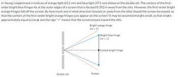 In Young's experiment a mixture of orange light (611 nm) and blue light (471 nm) shines on the double slit. The centers of the first-
order bright blue fringes lie at the outer edges of a screen that is located 0.392 m away from the slits. However, the first-order bright
orange fringes fall off the screen. By how much and in what direction (toward or away from the slits) should the screen be moved, so
that the centers of the first-order bright orange fringes just appear on the screen? It may be assumed that is small, so that sin ( is
approximately equal to tan , and the sign "+" means that the screen moves toward the slits.
Bright orange fringe
(m= 1)
K
Double slit
Screen
Bright blue fringe
(m= 1)
Central bright fringe