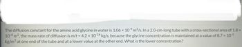 The diffusion constant for the amino acid glycine in water is 1.06 × 10⁹ m²/s. In a 2.0-cm-long tube with a cross-sectional area of 1.8 x
10-4 m², the mass rate of diffusion is m/t = 4.2 x 10-14 kg/s, because the glycine concentration is maintained at a value of 8.7 x 10-³
kg/m³ at one end of the tube and at a lower value at the other end. What is the lower concentration?