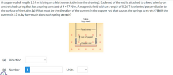 A copper rod of length 1.14 m is lying on a frictionless table (see the drawing). Each end of the rod is attached to a fixed wire by an
unstretched spring that has a spring constant of k = 77 N/m. A magnetic field with a strength of 0.26 T is oriented perpendicular to
the surface of the table. (a) What must be the direction of the current in the copper rod that causes the springs to stretch? (b) If the
current is 13 A, by how much does each spring stretch?
(a) Direction
(b) Number
i
Units
Table
(top view)
Fixed wires.
●
(out of paper)
-Copper rod
·