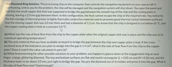 **The Diamond Ring Solution**

The processing chip on the computer that controls the navigation equipment on your spacecraft is overheating. Unless you fix the problem, the chip will be damaged and the navigation system will shut down. You open the panel and find that the small copper disk that was supposed to bridge the gap between the smooth top of the chip and the cooling plate is missing, leaving a 2.0 mm gap between them. In this configuration, the heat cannot escape the chip at the required rate. You notice by the thin smudge of thermal grease (a highly thermally conductive material used to promote good thermal contact between surfaces) that the missing copper disk was 2.0 mm thick and had a diameter of 1.2 cm. You know that the chip is designed to run below 65°C, and the copper cooling plate is held at a constant 5.0°C.

(a) What was the rate of heat flow from the chip to the copper plate when the original copper disk was in place and the chip was at its maximum operating temperature?

(b) The only material that you have available on board to bridge the gap between the chip and copper plate is lead. If the cross-sectional area of the lead piece you plan to wedge into the gap is 1.4 cm², what is the rate of heat flow from the chip to the copper plate? Does it match the value calculated in part (a)?

(c) While brainstorming for other possible solutions to your problem, you happen to glance down at the engagement ring on your finger: a large, glittering diamond. The top and bottom surfaces are flat and nearly rectangular (L = 0.85 cm and W = 0.50 cm), and the thickness looks to be about 2.0 mm, just right to bridge the gap. You pry the diamond out of its holder and press it into the gap. What is the rate of heat flow now? Good enough?

**Explanation of Diagrams**

There are no diagrams or graphs included in this text.