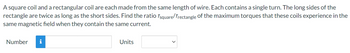 A square coil and a rectangular coil are each made from the same length of wire. Each contains a single turn. The long sides of the
rectangle are twice as long as the short sides. Find the ratio Tsquare/Trectangle of the maximum torques that these coils experience in the
same magnetic field when they contain the same current.
Number i
Units