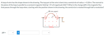 A loop of wire has the shape shown in the drawing. The top part of the wire is bent into a semicircle of radius r = 0.28 m. The normal to
the plane of the loop is parallel to a constant magnetic field (p = 0°) of magnitude 0.82 T. What is the change AO in the magnetic flux
that passes through the loop when, starting with the position shown in the drawing, the semicircle is rotated through half a revolution?
B (into paper)
ΔΦ =
i