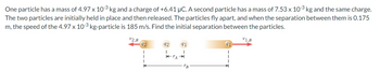 One particle has a mass of 4.97 x 10-3 kg and a charge of +6.41 µC. A second particle has a mass of 7.53 x 10-3 kg and the same charge.
The two particles are initially held in place and then released. The particles fly apart, and when the separation between them is 0.175
m, the speed of the 4.97 x 10-3 kg-particle is 185 m/s. Find the initial separation between the particles.
V2,B
92
I
K
92 91
I
KTA →→
91
V1,B