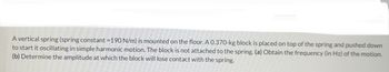 A vertical spring (spring constant = 190 N/m) is mounted on the floor. A 0.370-kg block is placed on top of the spring and pushed down
to start it oscillating in simple harmonic motion. The block is not attached to the spring. (a) Obtain the frequency (in Hz) of the motion.
(b) Determine the amplitude at which the block will lose contact with the spring.