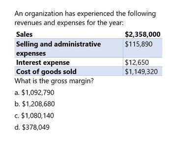 An organization has experienced the following
revenues and expenses for the year:
Sales
Selling and administrative
expenses
Interest expense
$2,358,000
$115,890
$12,650
Cost of goods sold
$1,149,320
What is the gross margin?
a. $1,092,790
b. $1,208,680
c. $1,080,140
d. $378,049