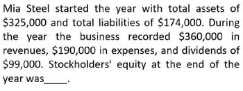 Mia Steel started the year with total assets of
$325,000 and total liabilities of $174,000. During
the year the business recorded $360,000 in
revenues, $190,000 in expenses, and dividends of
$99,000. Stockholders' equity at the end of the
year was