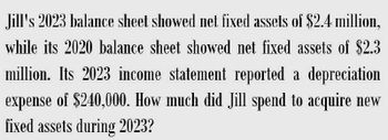 Jill's 2023 balance sheet showed net fixed assets of $2.4 million,
while its 2020 balance sheet showed net fixed assets of $2.3
million. Its 2023 income statement reported a depreciation
expense of $240,000. How much did Jill spend to acquire new
fixed assets during 2023?