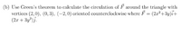 (b) Use Green's theorem to calculate the circulation of F around the triangle with
verticcs (2, 0), (0, 3), (–2,0) oricntcd counterclockwisc where F = (2x²+3y)i+
(2.x + 3y²)j.
