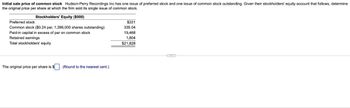 Initial sale price of common stock Hudson-Perry Recordings Inc has one issue of preferred stock and one issue of common stock outstanding. Given their stockholders' equity account that follows, determine
the original price per share at which the firm sold its single issue of common stock.
Stockholders' Equity ($000)
Preferred stock
$221
Common stock ($0.24 par, 1,396,000 shares outstanding)
335.04
Paid-in capital in excess of par on common stock
19,468
Retained earnings
1,804
Total stockholders' equity
$21,828
The original price per share is
(Round to the nearest cent.)