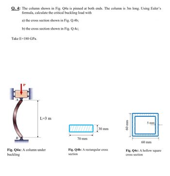 Q. 4: The column shown in Fig. Q4a is pinned at both ends. The column is 3m long. Using Euler's
formula, calculate the critical buckling load with
a) the cross section shown in Fig. Q.4b;
b) the cross section shown in Fig. Q.4c;
Take E 180 GPa.
B
L=3 m
Fig. Q4a: A column under
buckling
III
70 mm
30 mm
Fig. Q4b: A rectangular cross
section
60 mm
5 mm
60 mm
Fig. Q4c: A hollow square
cross section