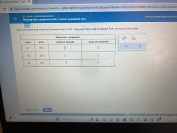 EKS-Andrew Herrera - Learn X
www-awa.aleks.com/alekscgi/x/lsl.exe/10_u-lgNslkr7j8P3jH-lvgXwPgmUhvITCeeBZbufu BYTI0Hz7m7D3ZckYEPrAOZtkIMm4YdS1 Gu4cvGVbFoxe BLwh
|||
=
O ATOMS, IONS AND MOLECULES
Naming ionic compounds with common polyatomic ions
Fill in the name and empirical formula of each ionic compound that could be formed from the ions in this table:
88°F
Sunny
cation
K
Na
Fe²+
Explanation
anion
NO₂
CIO
co
Check
Some ionic compounds
empirical formula
0
0
.
Q Search
h
name of compound
X
00
© 2023 McGraw Hill LLC. All Rights Reserved. Terms of Use Privacy