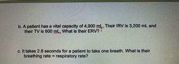 b. A patient has a vital capacity of 4,900 mL. Their IRV is 3,200 mL and
their TV is 600 mL. What is their ERV?
c. It takes 2.8 seconds for a patient to take one breath. What is their
breathing rate= respiratory rate?