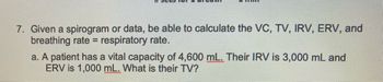 7. Given a spirogram or data, be able to calculate the VC, TV, IRV, ERV, and
breathing rate = respiratory rate.
a. A patient has a vital capacity of 4,600 mL. Their IRV is 3,000 mL and
ERV is 1,000 mL. What is their TV?