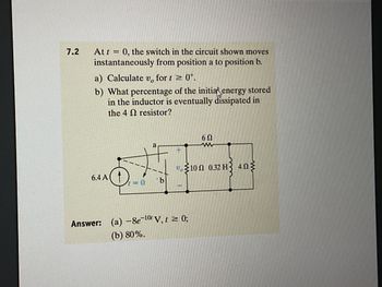 7.2
At t = 0, the switch in the circuit shown moves
instantaneously from position a to position b.
a) Calculate v, for t≥ 0.
b) What percentage of the initial energy stored
in the inductor is eventually dissipated in
the 4
resistor?
6Ω
a
w
+
10 0.32 H3 403
6.4 A
=0
b
Answer: (a) -8e-10 V, t = 0;
(b) 80%.