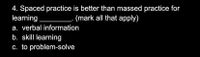 4. Spaced practice is better than massed practice for
learning
(mark all that apply)
a. verbal information
b. skill learning
c. to problem-solve
