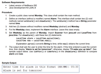 Software Requirements:
• Latest version of NetBeans IDE
• Java Development Kit (JDK) 8
Procedure:
1. Create a public class named Monday. This class shall contain the main method.
2. Define an interface (without a modifier) named Alarm. This interface shall contain two (2) void
methods named setAlarm() and showAlarm(). The setAlarm() method has a String parameter
named time.
3. Add two (2) classes without modifiers named Weekday (abstract) and Monday.
4. For the Weekday class, implement the Alarm interface. Leave this class empty.
5. Set Weekday as the parent of Monday. Import Scanner from java.util and LocalTime from
java.time. For showAlarm(), add these two (2) statements:
LocalTime alarm = LocalTime .parse(time);
LocalTime now = LocalTime.now();
Explanation: parse() converts String to time, while now() obtains the current time.
7. The output shall ask the user to enter the time for the alarm. If the time entered is past the current
time, then display "Alarm is set for tomorrow!"; otherwise, display "I'll wake you up later!". See
sample output below. Use isAfter() or isBefore() in the showAlarm() definition to compare
alarm and now.
Sample Output:
Enter time for alarm in this format (HH:MM): 05:30
Alarm is set for tomorrow!
