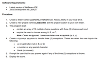 Software Requirements:
• Latest version of NetBeans IDE
Java Development Kit (JDK) 8
Procedure:
1. Create a folder named LastName_FirstName (ex. Reyes_Mark) in your local drive.
2. Create a new project named LabExer5B. Set the project location to your own folder.
3. The program shall:
contain an array of 10 multiple choice questions with three (3) choices each and
require the user to choose among A, B, or C;
Note: Cases are ignored. Lowercase letters are acceptable (a, b, c).
4. Create a try-catch structure to handle three (3) exceptions. These are when the user inputs the
following:
• an invalid letter (not A, B, or C)
a number or any special character
blank (no answer)
5. Prompt the user that he can answer again if any of the three (3) exceptions is thrown.
6. Display the score.
