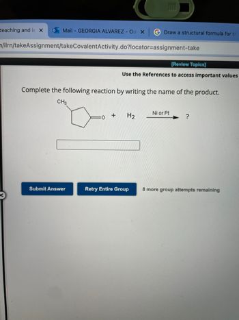 **Chemical Reaction Identification Task**

**Instructions:**

Complete the following reaction by writing the name of the product.

**Reaction Details:**

Reactants:
- A cyclohexanone derivative with a methyl group at the 2nd position (\(\ce{CH3}\))
- Molecular Hydrogen (\(\ce{H2}\))

Catalyst:
- Nickel (Ni) or Platinum (Pt)

**Reaction Scheme:**
\[ \ce{CH3}\] 
(pictured as a hexagon with a double-bonded oxygen at one carbon and a single-bonded methyl group off an adjacent carbon)
\[
\begin{array}{c}
+ \ \ce{H2}\\
\text{Ni or Pt} \rightarrow
\end{array}
\ \]
(Product?)

**Submission Box:**
[Input field for answer]

**Options:**
- Submit Answer
- Retry Entire Group (8 more group attempts remaining)

**Notes:**
- Utilize the provided references to access important values for the reaction.
- Carefully determine the product name resulting from the reduction of the cyclic ketone.

**Button Descriptions:**

- **Submit Answer:** Click this button after you have typed the name of the product.
- **Retry Entire Group:** Click this button if you need to make another attempt. You have a total of 8 attempts remaining.

**Additional Support:**
- You may refer to the course materials or online resources for guidance on reaction mechanisms and product identification.

**Assessment Criteria:**
- Correct identification and naming of the product formed from the hydrogenation of the given reactant.

Submit your answers to complete the exercise and test your understanding of organic chemistry reactions.

---

**Graph/Diagram Explanation:**

- Diagram depicts a six-sided ring structure representing cyclohexanone with a methyl group attached to one carbon (specifically in the 2nd position relative to the oxygen).
- The plus symbol (\(+\)) indicates the addition of reactants.
- The molecular hydrogen (\(\ce{H2}\)) is shown as a reactant.
- The arrow (\(\rightarrow\)) signifies the chemical reaction leading to the product.
- The catalyst options, Nickel (Ni) or Platinum (Pt), are written above the arrow.

This visual representation helps in understanding the chemical reaction process and the transformation of reactants into the product using a catalyst.