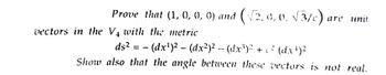 Prove that (1, 0, 0, 0) and (√2,0,0. √3/c) are unit
vectors in the V₁ with the metric
ds²
· (dx¹)² – (dx²)² -- (dx³)² + c² (dx¹)²
Show also that the angle between these vectors is not real.