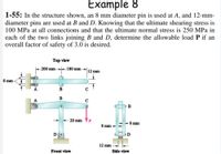 Example 8
1-55: In the structure shown, an 8 mm diameter pin is used at A, and 12-mm-
diameter pins are used at B and D. Knowing that the ultimate shearing stress is
100 MPa at all connections and that the ultimate normal stress is 250 MPa in
each of the two links joining B and D, determine the allowable load P if an
overall factor of safety of 3.0 is desired.
Top view
k200 mm 180 mm
12 mm
8 mm
B
C
B
A
B
20 mm
8 mm
8 mm
12 mm
Front view
Side view
